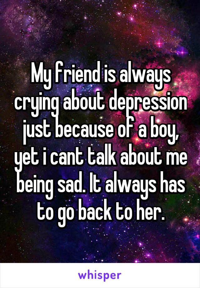 My friend is always crying about depression just because of a boy, yet i cant talk about me being sad. It always has to go back to her.