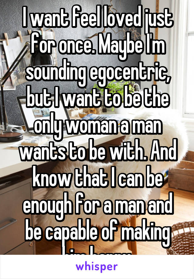 I want feel loved just for once. Maybe I'm sounding egocentric, but I want to be the only woman a man wants to be with. And know that I can be enough for a man and be capable of making him happy.