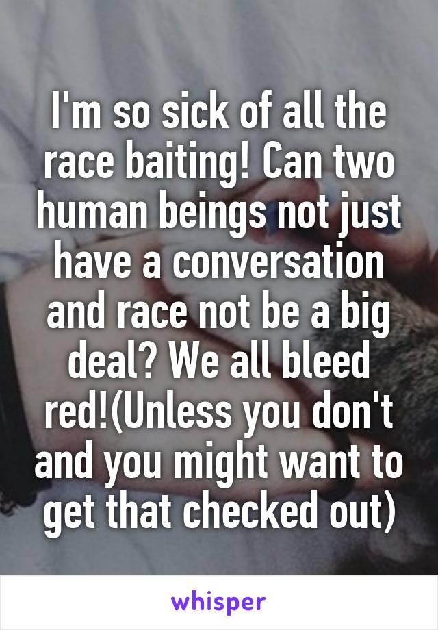 I'm so sick of all the race baiting! Can two human beings not just have a conversation and race not be a big deal? We all bleed red!(Unless you don't and you might want to get that checked out)