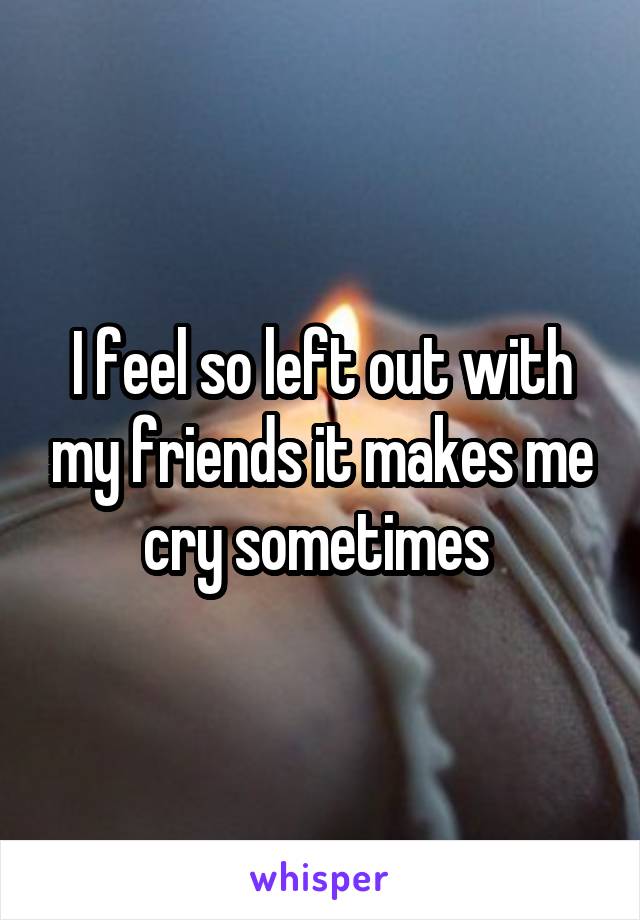 I feel so left out with my friends it makes me cry sometimes 