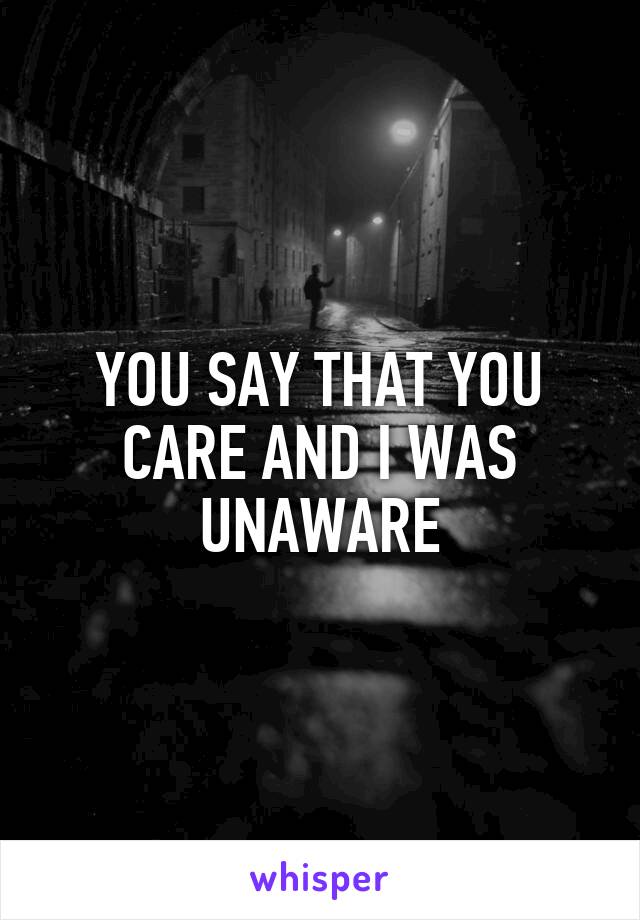 YOU SAY THAT YOU CARE AND I WAS UNAWARE