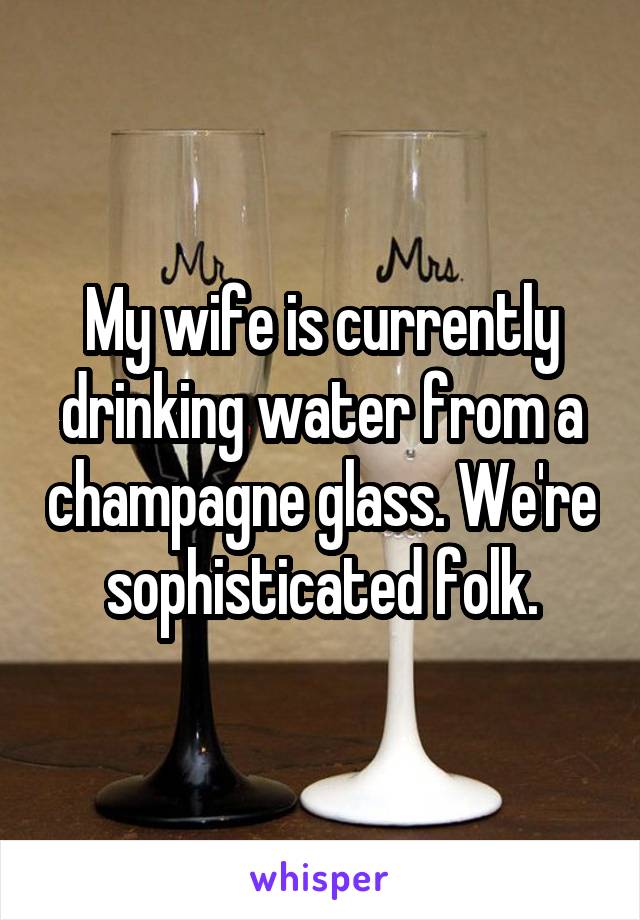 My wife is currently drinking water from a champagne glass. We're sophisticated folk.