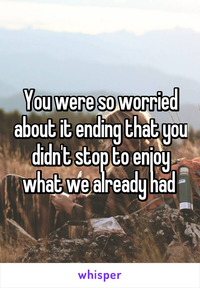 You were so worried about it ending that you didn't stop to enjoy what we already had 