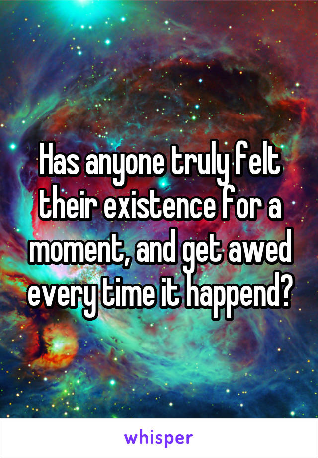 Has anyone truly felt their existence for a moment, and get awed every time it happend?