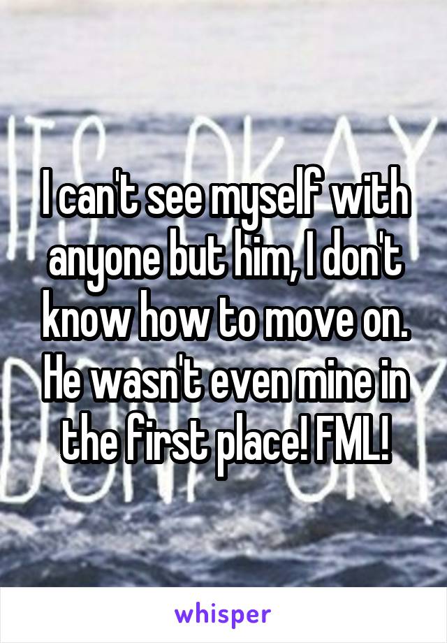 I can't see myself with anyone but him, I don't know how to move on. He wasn't even mine in the first place! FML!