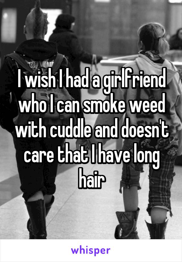 I wish I had a girlfriend who I can smoke weed with cuddle and doesn't care that I have long hair