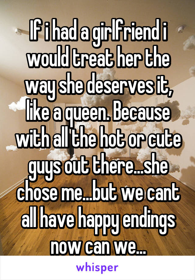 If i had a girlfriend i would treat her the way she deserves it, like a queen. Because with all the hot or cute guys out there...she chose me...but we cant all have happy endings now can we...