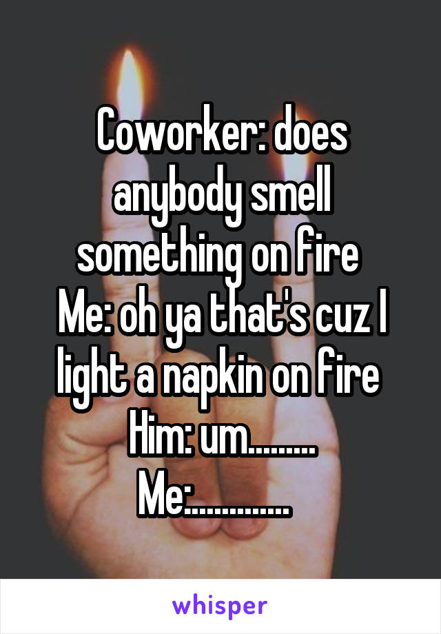 Coworker: does anybody smell something on fire 
Me: oh ya that's cuz I light a napkin on fire 
Him: um.........
Me:.............  