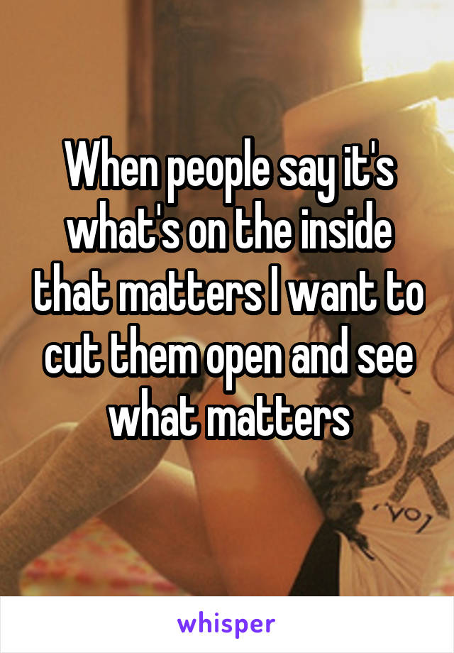 When people say it's what's on the inside that matters I want to cut them open and see what matters
