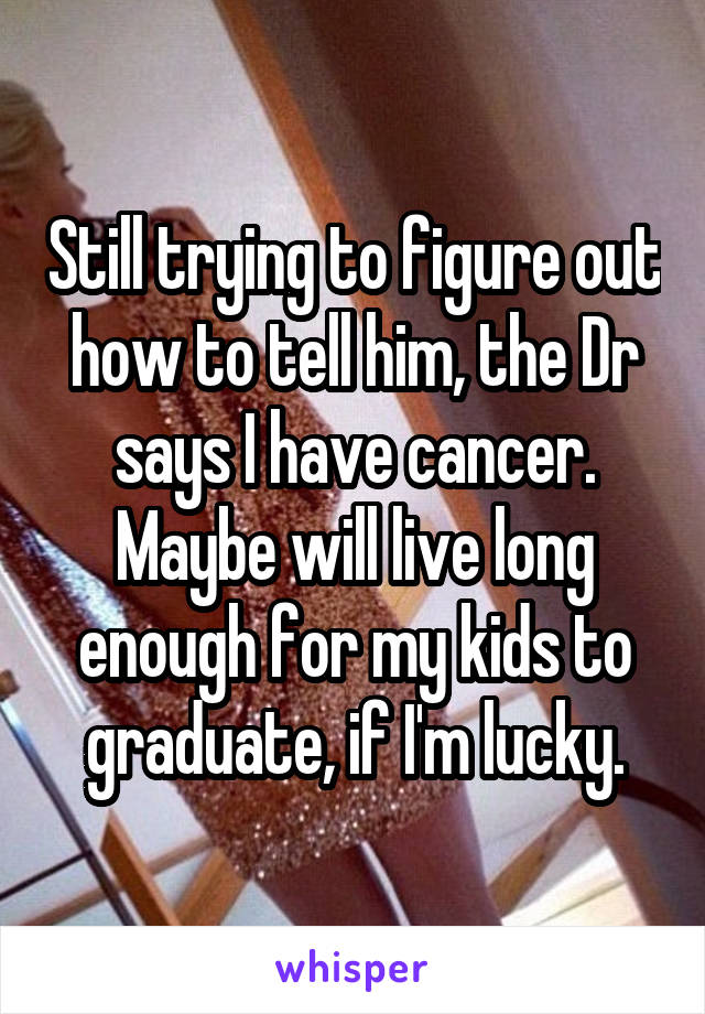 Still trying to figure out how to tell him, the Dr says I have cancer. Maybe will live long enough for my kids to graduate, if I'm lucky.