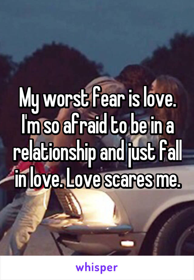 My worst fear is love. I'm so afraid to be in a relationship and just fall in love. Love scares me.