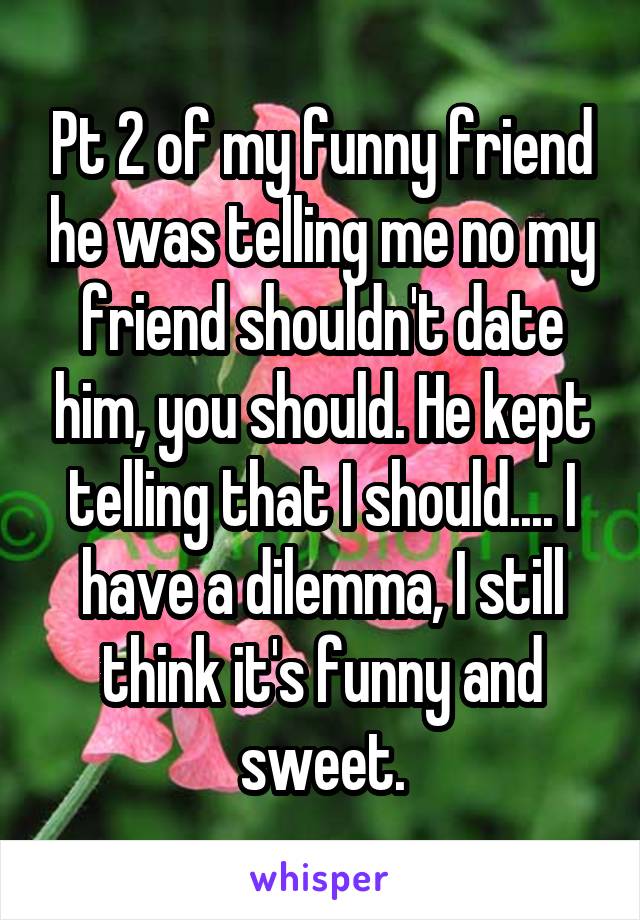 Pt 2 of my funny friend he was telling me no my friend shouldn't date him, you should. He kept telling that I should.... I have a dilemma, I still think it's funny and sweet.