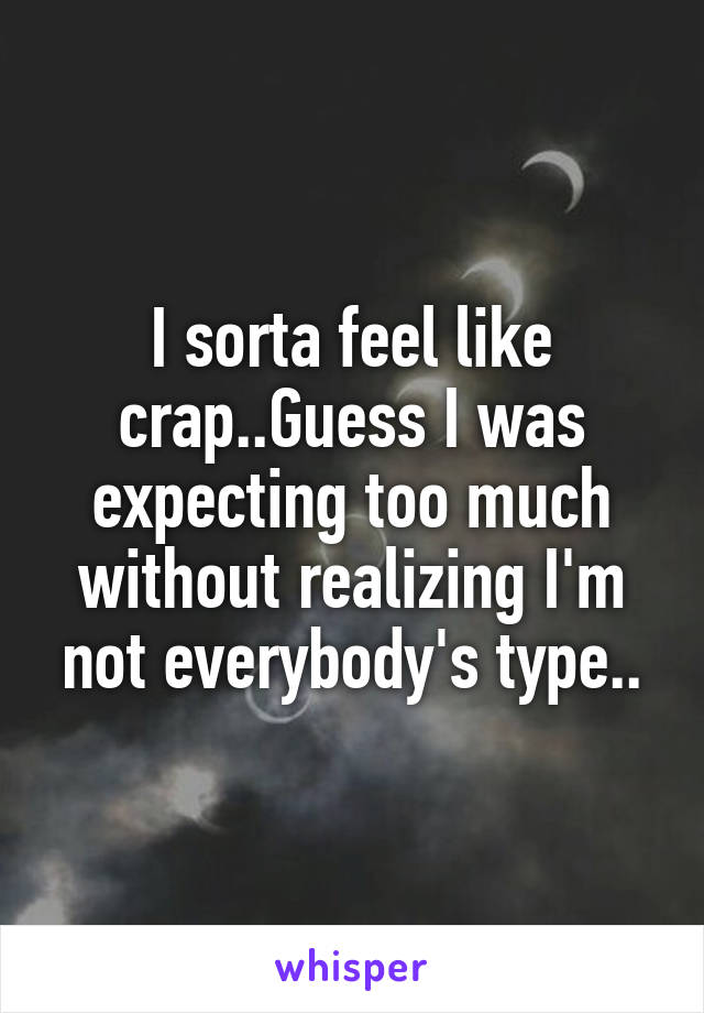 I sorta feel like crap..Guess I was expecting too much without realizing I'm not everybody's type..