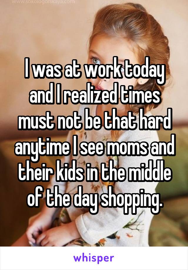 I was at work today and I realized times must not be that hard anytime I see moms and their kids in the middle of the day shopping.