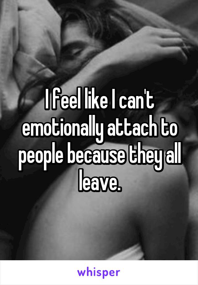 I feel like I can't emotionally attach to people because they all leave.