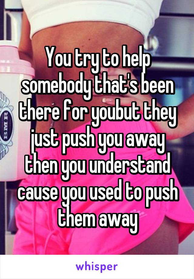 You try to help somebody that's been there for youbut they just push you away then you understand cause you used to push them away