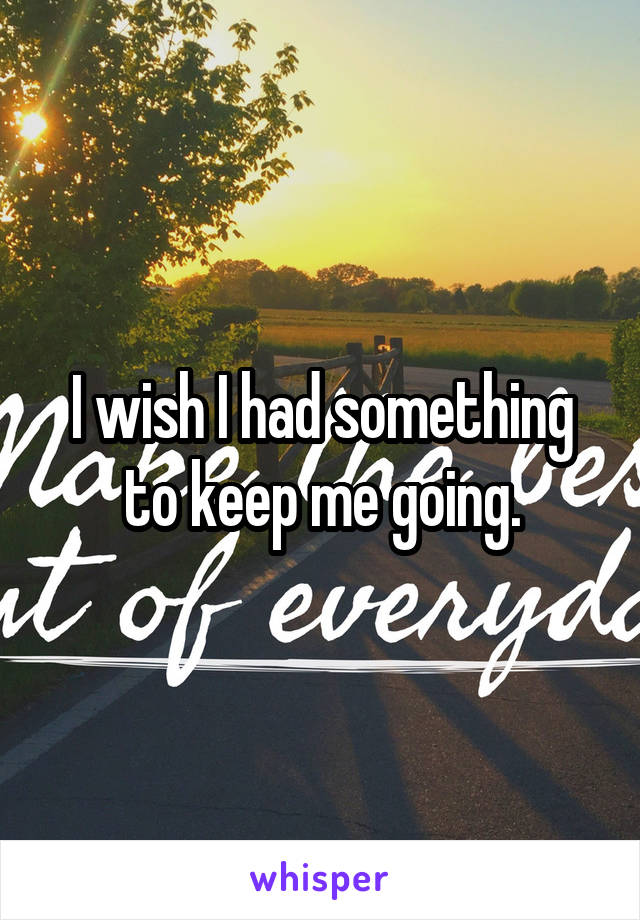 I wish I had something to keep me going.