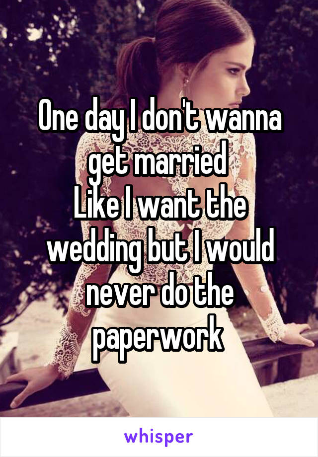 One day I don't wanna get married 
Like I want the wedding but I would never do the paperwork 