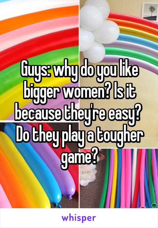 Guys: why do you like bigger women? Is it because they're easy? 
Do they play a tougher game?