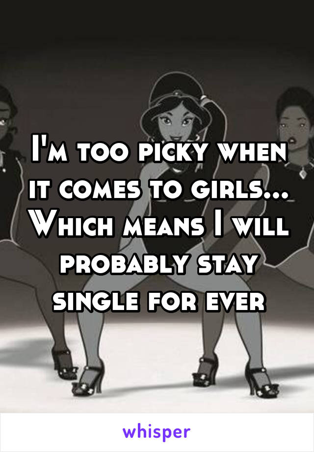 I'm too picky when it comes to girls... Which means I will probably stay single for ever