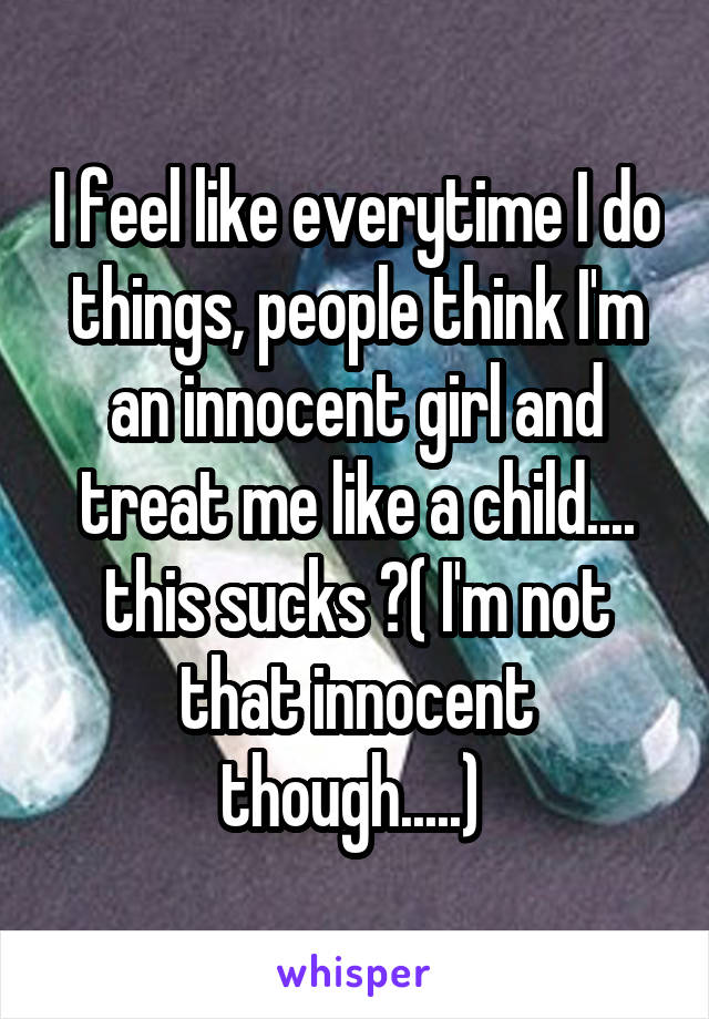 I feel like everytime I do things, people think I'm an innocent girl and treat me like a child.... this sucks 😑( I'm not that innocent though.....) 