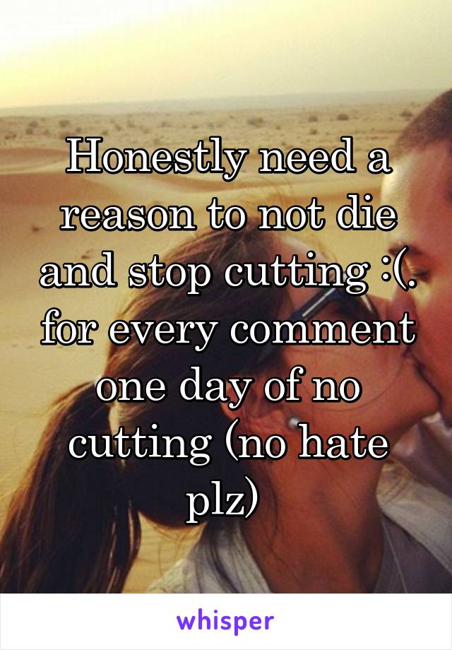 Honestly need a reason to not die and stop cutting :(. for every comment one day of no cutting (no hate plz) 