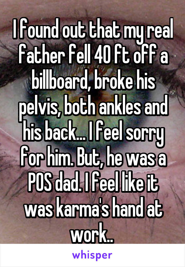 I found out that my real father fell 40 ft off a billboard, broke his pelvis, both ankles and his back... I feel sorry for him. But, he was a POS dad. I feel like it was karma's hand at work.. 