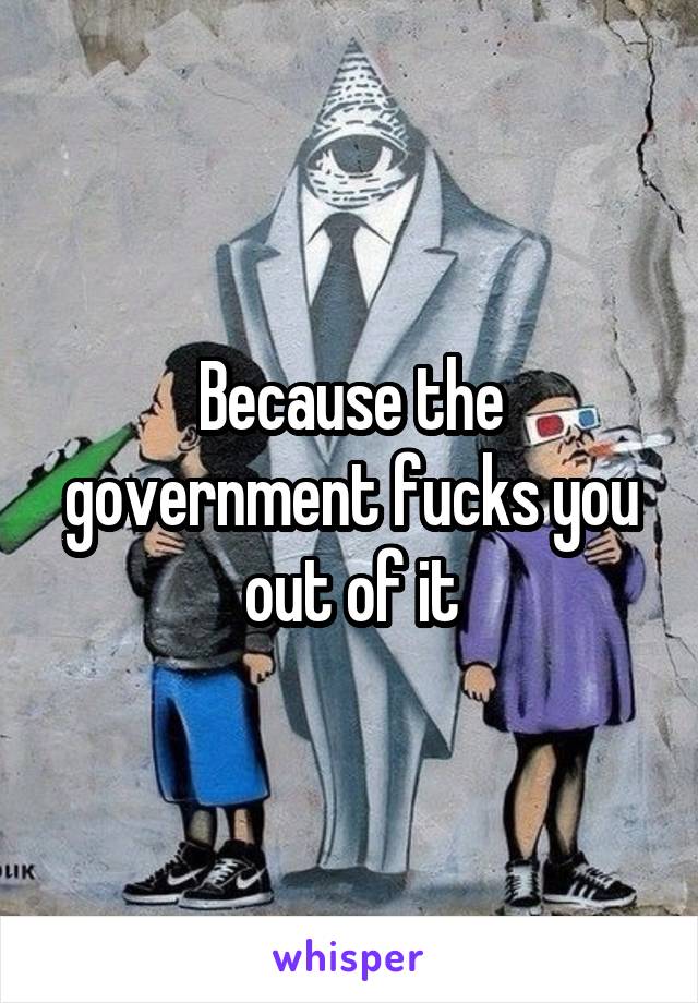 Because the government fucks you out of it