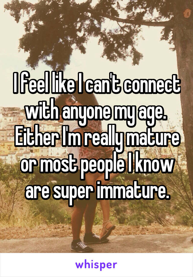 I feel like I can't connect with anyone my age.  Either I'm really mature or most people I know are super immature.