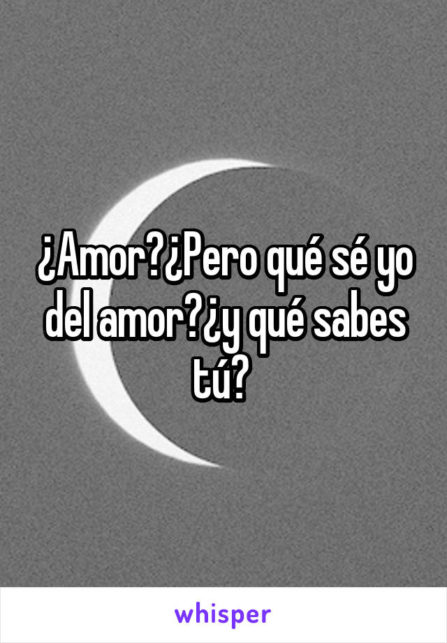 ¿Amor?¿Pero qué sé yo del amor?¿y qué sabes tú? 