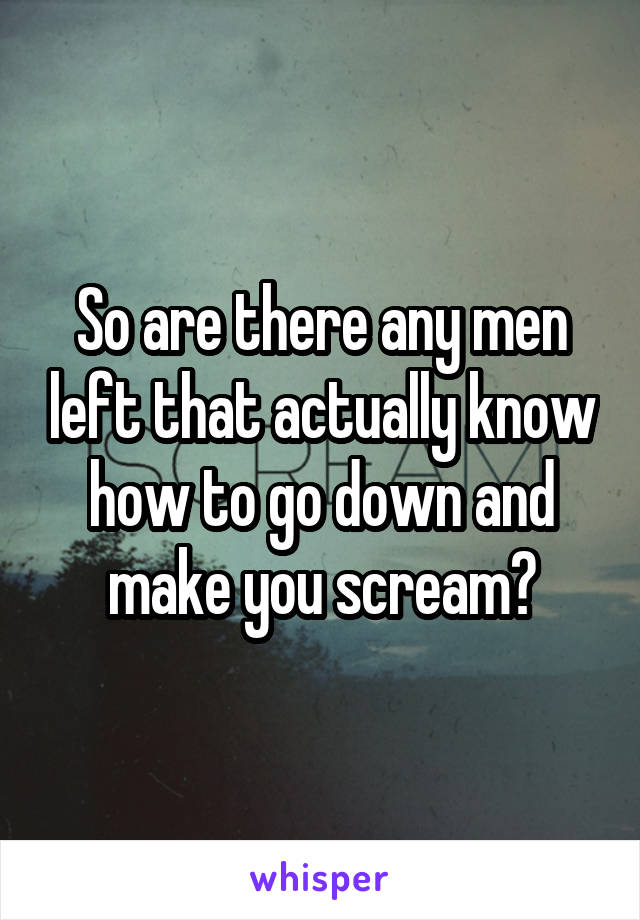 So are there any men left that actually know how to go down and make you scream?