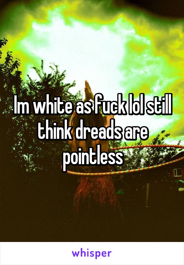 Im white as fuck lol still think dreads are pointless