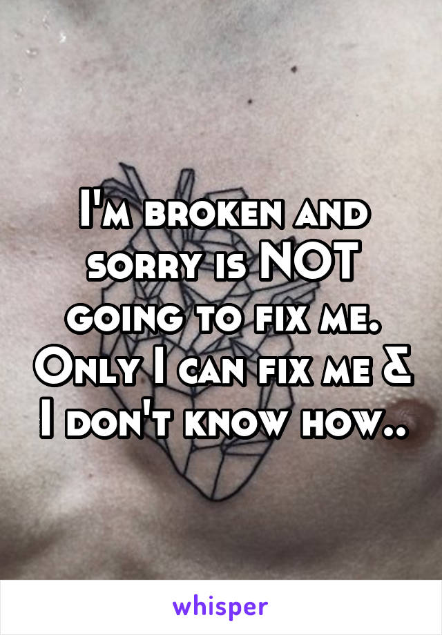 I'm broken and sorry is NOT going to fix me. Only I can fix me & I don't know how..