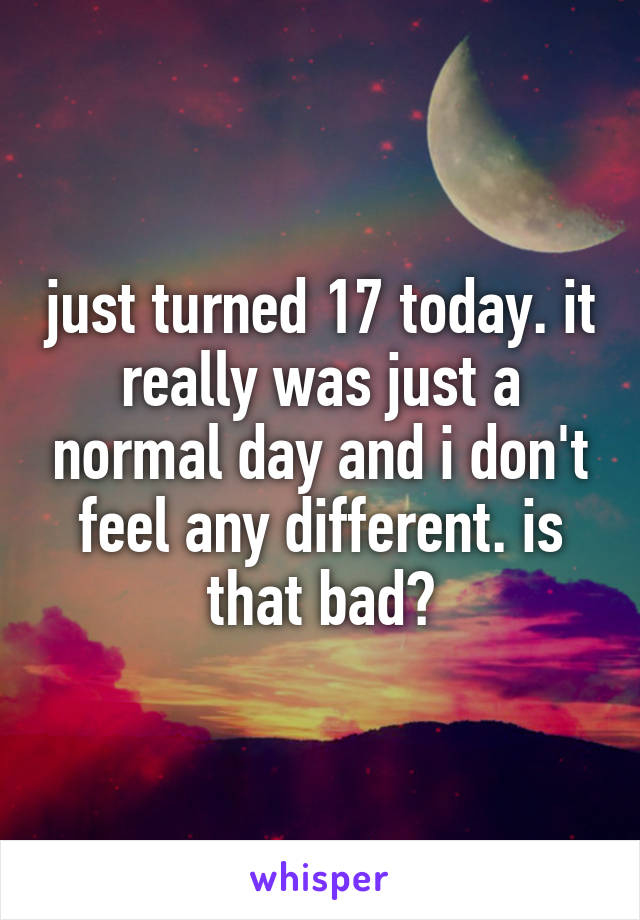 just turned 17 today. it really was just a normal day and i don't feel any different. is that bad?