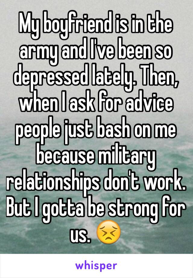 My boyfriend is in the army and I've been so depressed lately. Then, when I ask for advice people just bash on me because military relationships don't work. 
But I gotta be strong for us. 😣