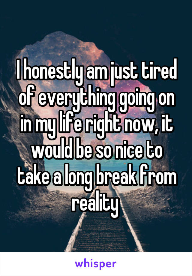 I honestly am just tired of everything going on in my life right now, it would be so nice to take a long break from reality 