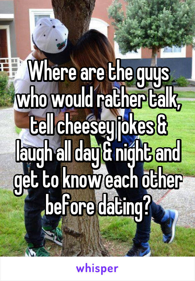 Where are the guys who would rather talk, tell cheesey jokes & laugh all day & night and get to know each other before dating?