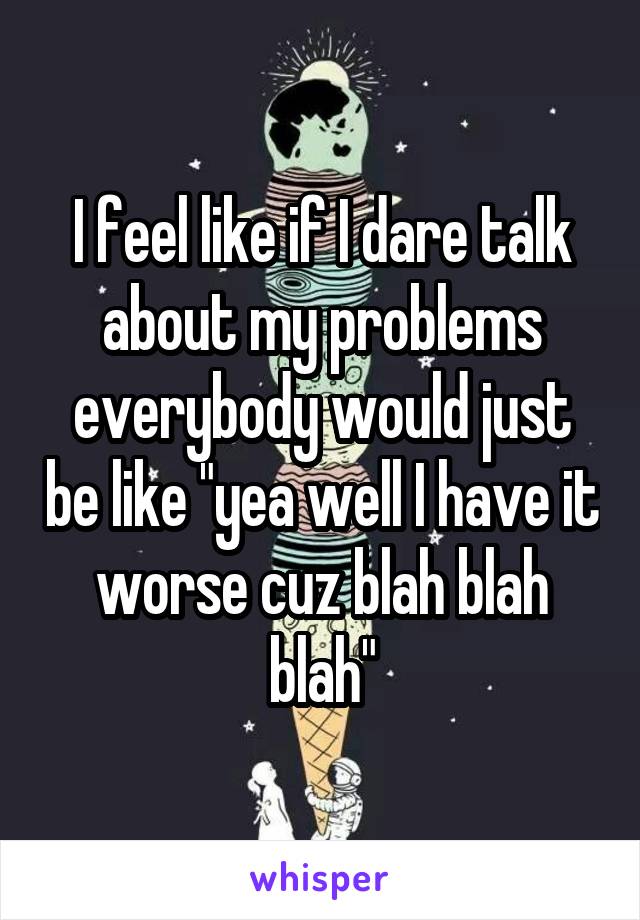 I feel like if I dare talk about my problems everybody would just be like "yea well I have it worse cuz blah blah blah"