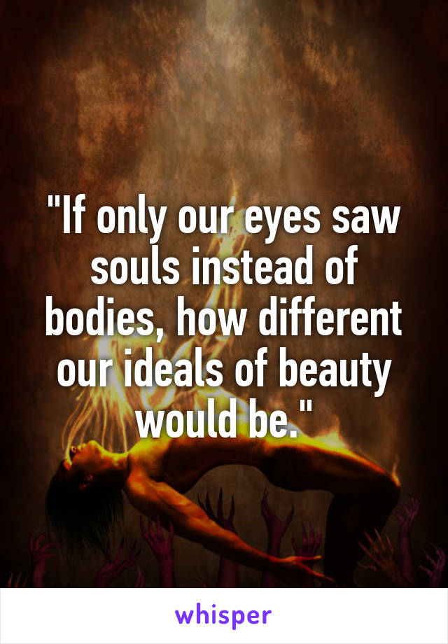 "If only our eyes saw souls instead of bodies, how different our ideals of beauty would be."