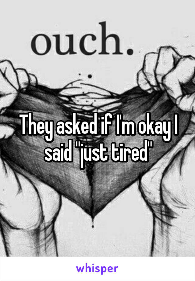 They asked if I'm okay I said "just tired"