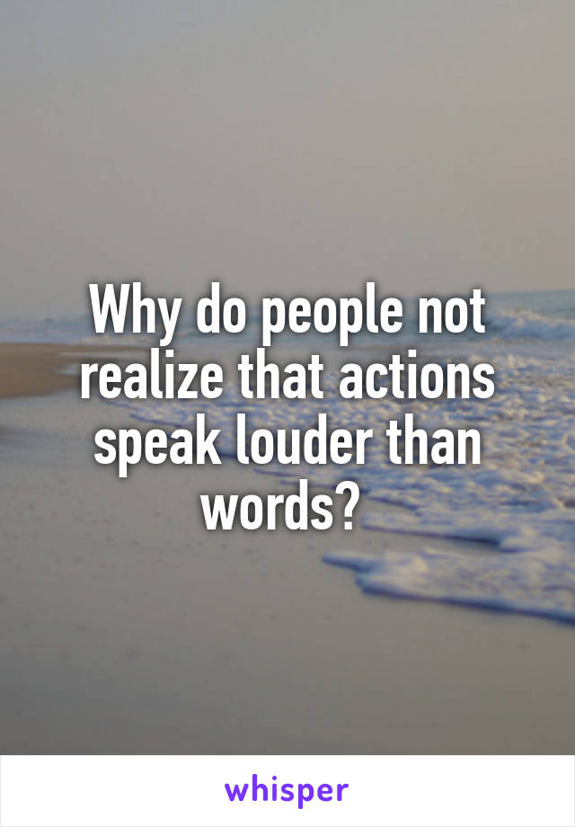 Why do people not realize that actions speak louder than words? 