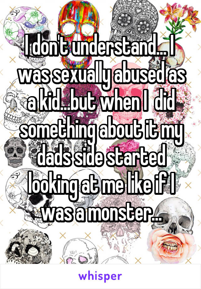 I don't understand... I  was sexually abused as a kid...but when I  did something about it my dads side started looking at me like if I was a monster...
