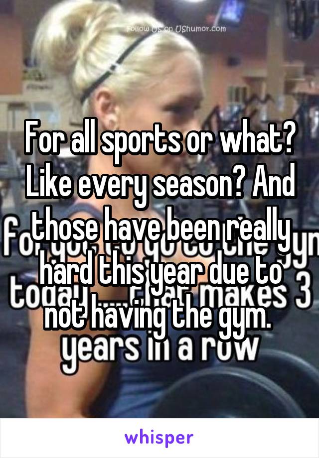 For all sports or what? Like every season? And those have been really hard this year due to not having the gym. 