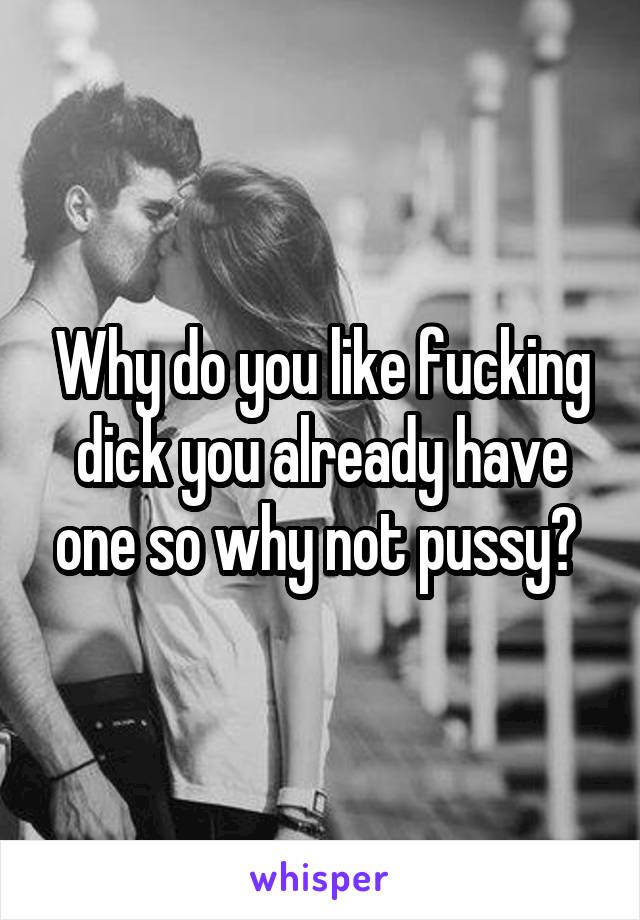 Why do you like fucking dick you already have one so why not pussy? 