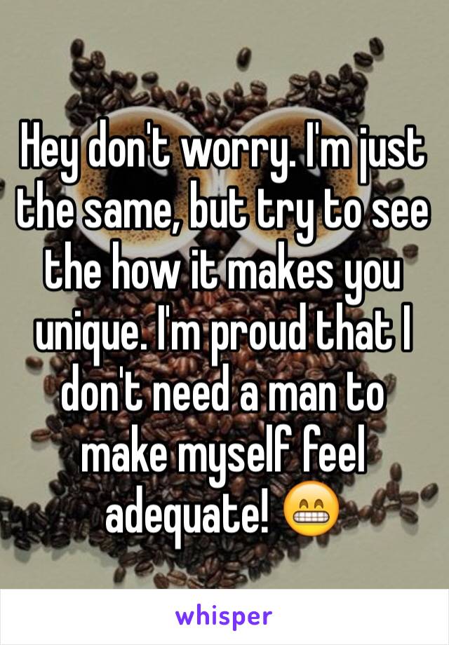 Hey don't worry. I'm just the same, but try to see the how it makes you unique. I'm proud that I don't need a man to make myself feel adequate! 😁