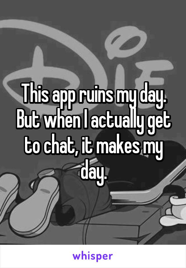 This app ruins my day. But when I actually get to chat, it makes my day.