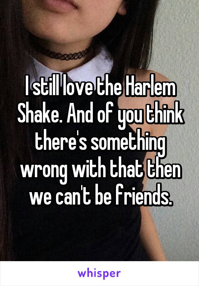 I still love the Harlem Shake. And of you think there's something wrong with that then we can't be friends.