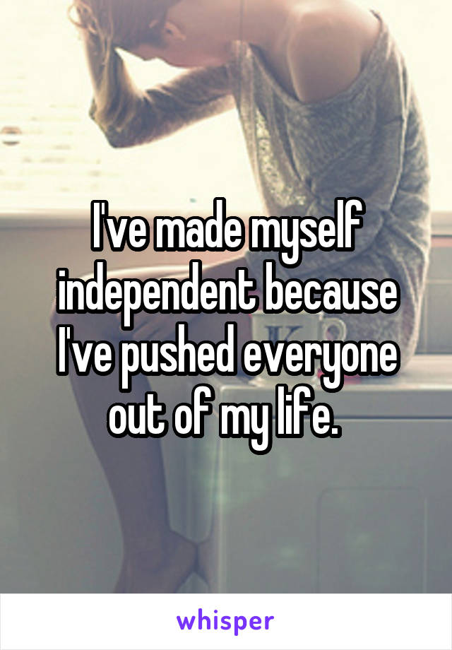 I've made myself independent because I've pushed everyone out of my life. 