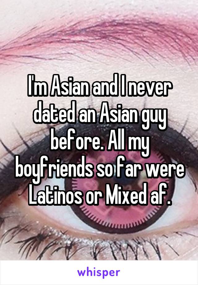 I'm Asian and I never dated an Asian guy before. All my boyfriends so far were Latinos or Mixed af.