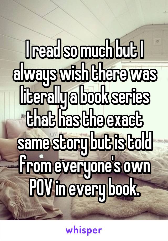 I read so much but I always wish there was literally a book series that has the exact same story but is told from everyone's own POV in every book.